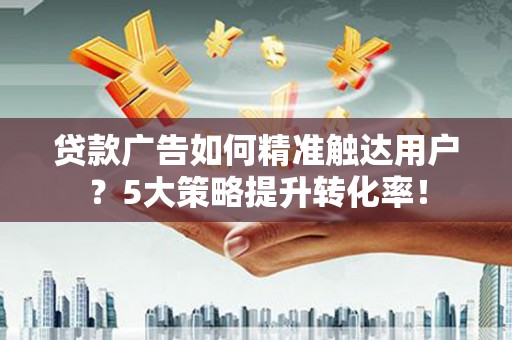 漳平贷款广告如何精准触达用户？5大策略提升转化率！